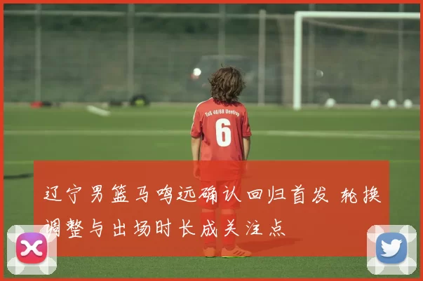 辽宁男篮马鸣远确认回归首发 轮换调整与出场时长成关注点