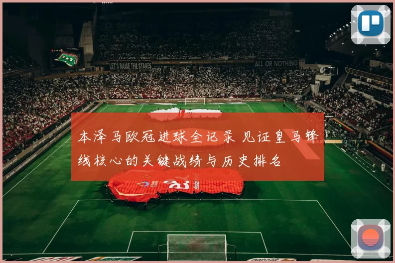 本泽马欧冠进球全记录 见证皇马锋线核心的关键战绩与历史排名