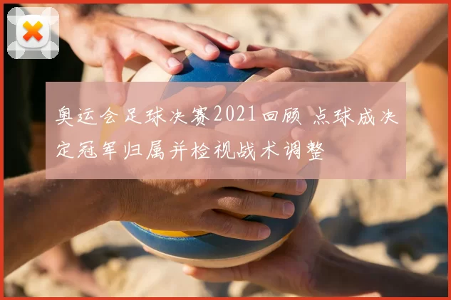 奥运会足球决赛2021回顾 点球成决定冠军归属并检视战术调整