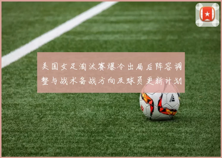 美国女足淘汰赛爆冷出局后阵容调整与战术备战方向及球员更新计划