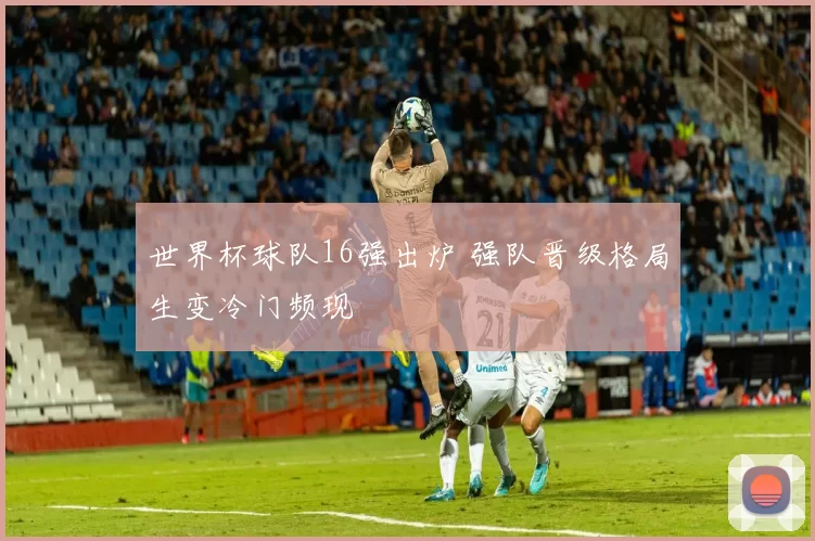 世界杯球队16强出炉 强队晋级格局生变冷门频现