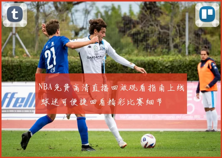 NBA免费高清直播回放观看指南上线 球迷可便捷回看精彩比赛细节