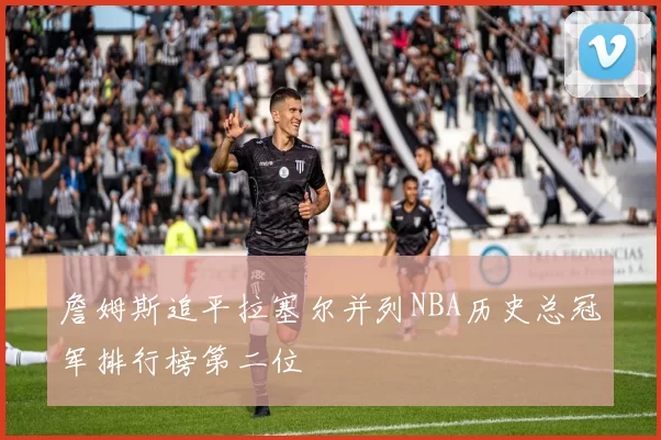 詹姆斯追平拉塞尔并列NBA历史总冠军排行榜第二位