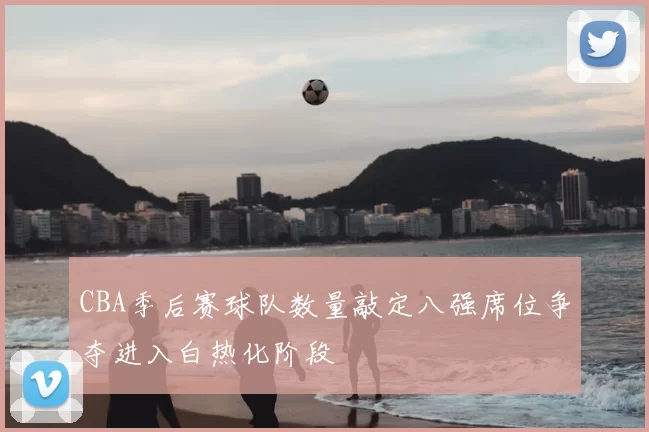 CBA季后赛球队数量敲定八强席位争夺进入白热化阶段