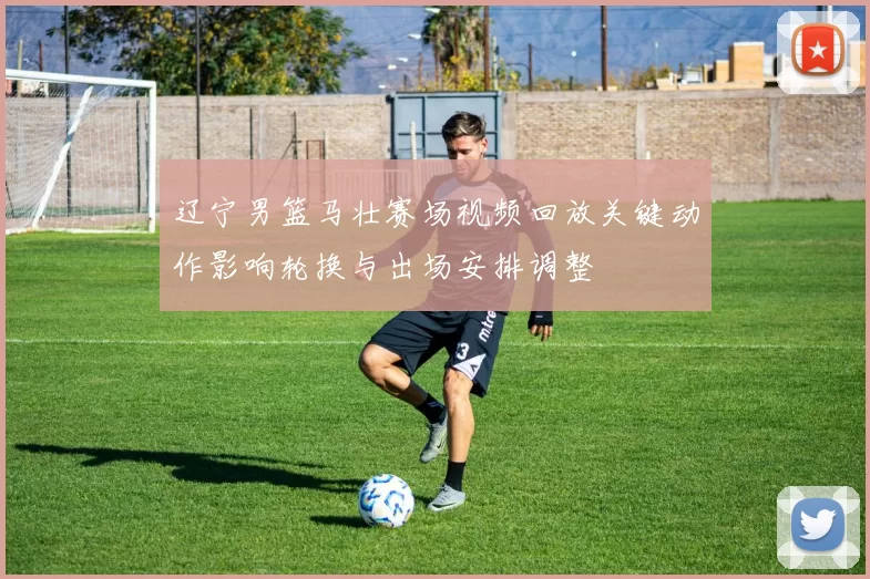 辽宁男篮马壮赛场视频回放关键动作影响轮换与出场安排调整