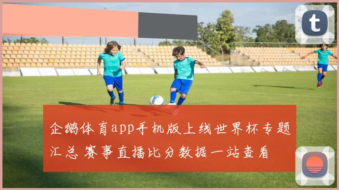 企鹅体育app手机版上线世界杯专题汇总 赛事直播比分数据一站查看