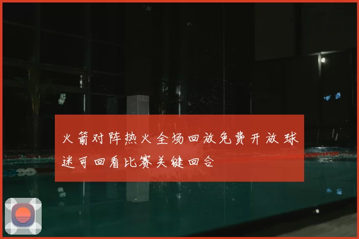 火箭对阵热火全场回放免费开放 球迷可回看比赛关键回合