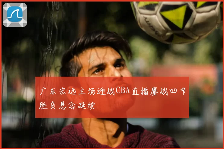 广东宏远主场迎战CBA直播鏖战四节胜负悬念延续