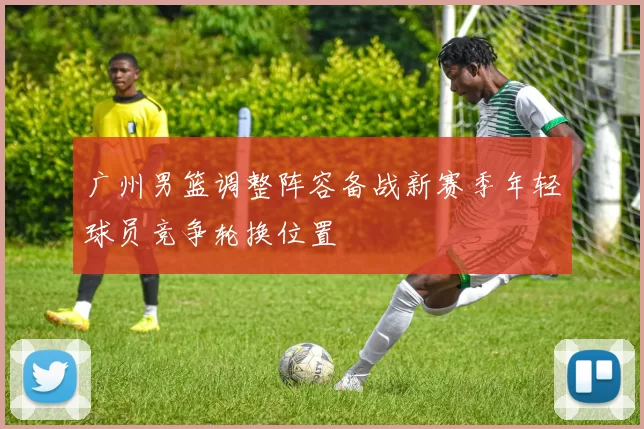 广州男篮调整阵容备战新赛季年轻球员竞争轮换位置