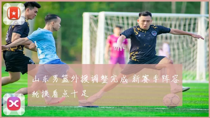 山东男篮外援调整完成 新赛季阵容轮换看点十足