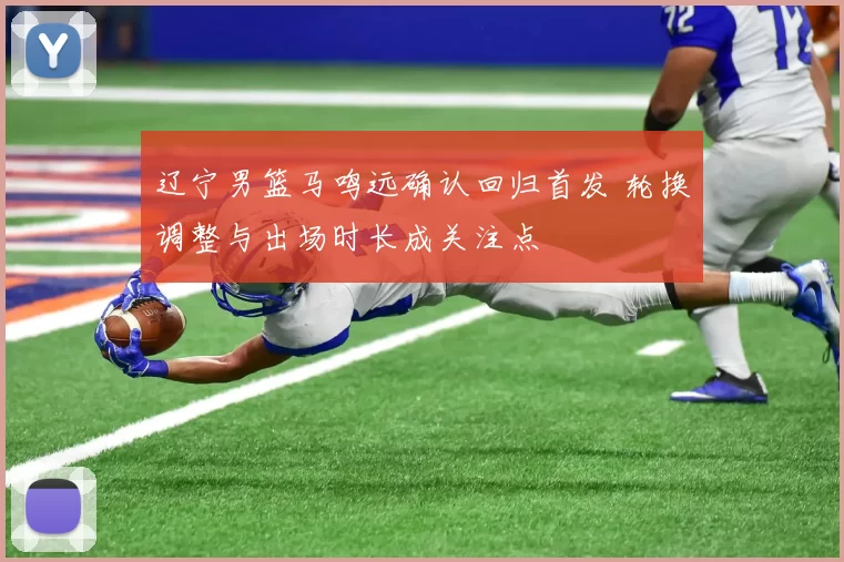 辽宁男篮马鸣远确认回归首发 轮换调整与出场时长成关注点