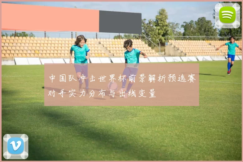 中国队冲击世界杯前景解析预选赛对手实力分布与出线变量
