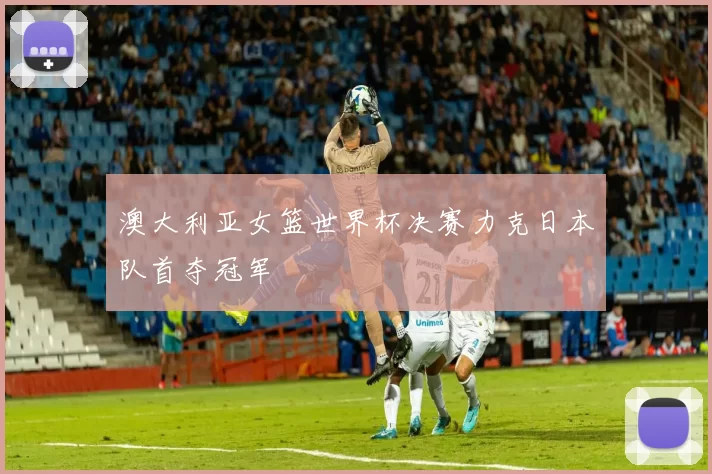 澳大利亚女篮世界杯决赛力克日本队首夺冠军