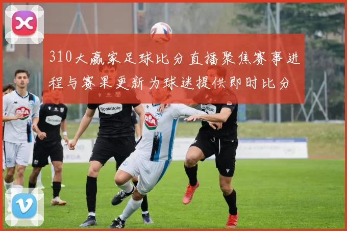 310大赢家足球比分直播聚焦赛事进程与赛果更新为球迷提供即时比分参考