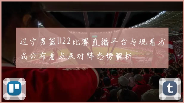 辽宁男篮U22比赛直播平台与观看方式公布看点及对阵态势解析