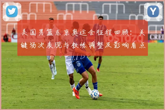 美国男篮东京奥运会征程回顾:关键场次表现与教练调整及影响看点