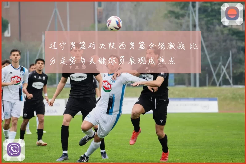 辽宁男篮对决陕西男篮全场激战 比分走势与关键球员表现成焦点