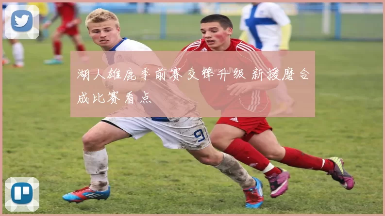 湖人雄鹿季前赛交锋升级 新援磨合成比赛看点