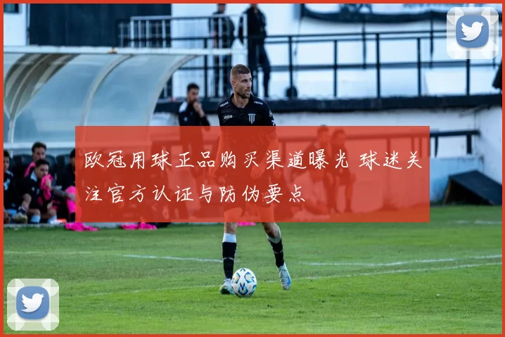 欧冠用球正品购买渠道曝光 球迷关注官方认证与防伪要点