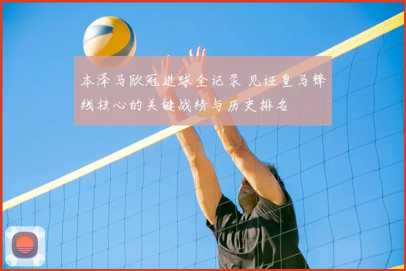 本泽马欧冠进球全记录 见证皇马锋线核心的关键战绩与历史排名