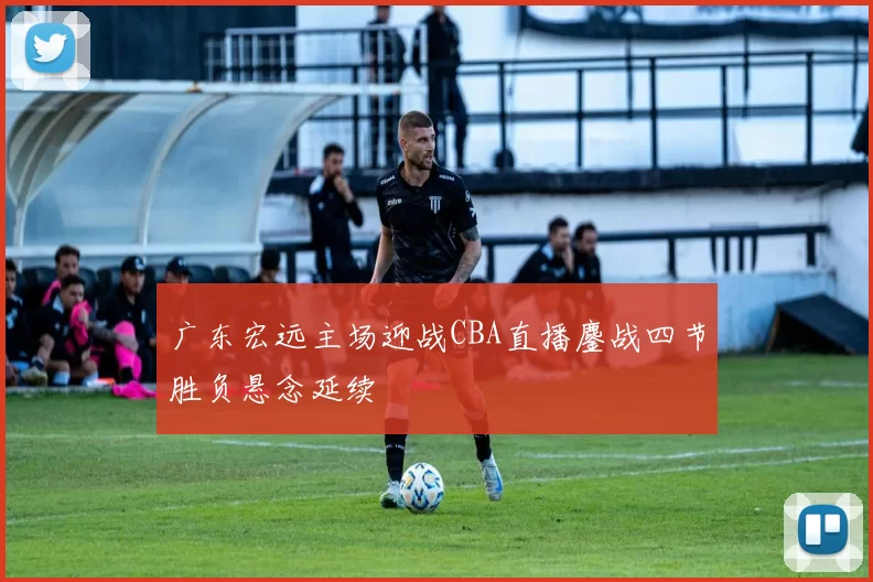 广东宏远主场迎战CBA直播鏖战四节胜负悬念延续