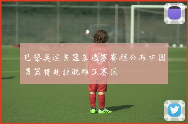 巴黎奥运男篮落选赛赛程公布中国男篮将赴拉脱维亚赛区