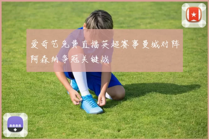 爱奇艺免费直播英超赛事曼城对阵阿森纳争冠关键战