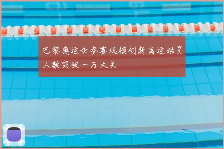 巴黎奥运会参赛规模创新高运动员人数突破一万大关