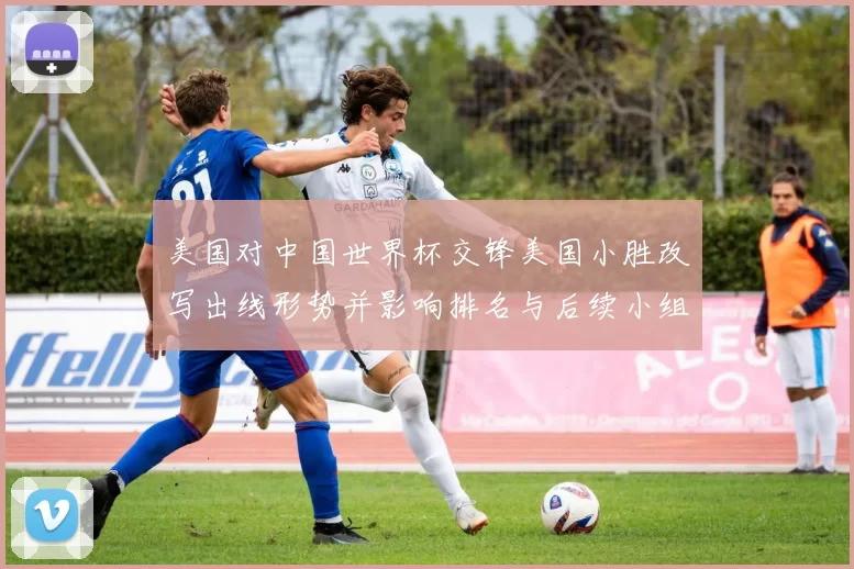 美国对中国世界杯交锋美国小胜改写出线形势并影响排名与后续小组赛