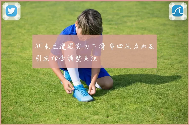 AC米兰遭遇实力下滑 争四压力加剧引发转会调整关注