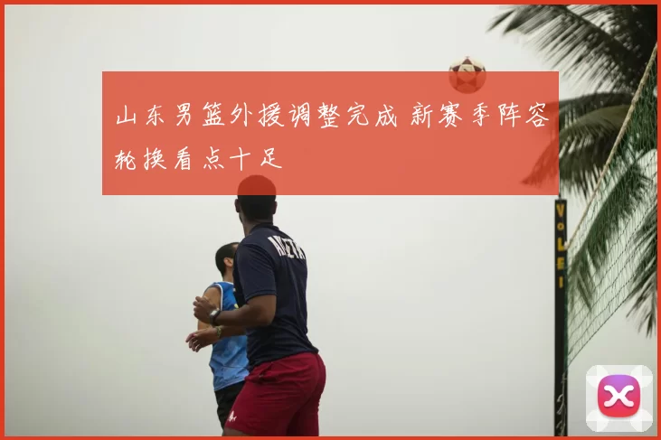 山东男篮外援调整完成 新赛季阵容轮换看点十足