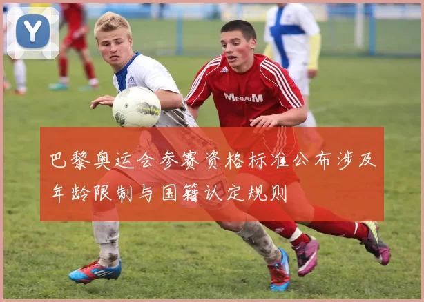 巴黎奥运会参赛资格标准公布涉及年龄限制与国籍认定规则