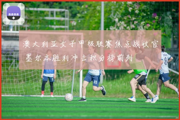 澳大利亚女子甲级联赛焦点战收官 墨尔本胜利冲击积分榜前列