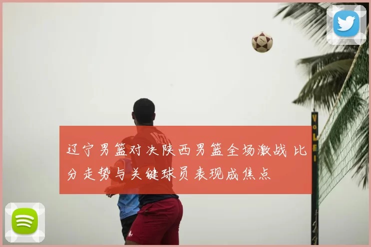 辽宁男篮对决陕西男篮全场激战 比分走势与关键球员表现成焦点