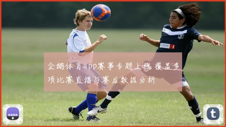 企鹅体育app赛事专题上线 覆盖多项比赛直播与赛后数据分析