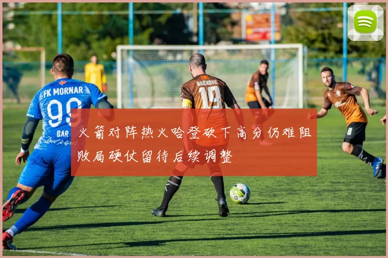 火箭对阵热火哈登砍下高分仍难阻败局硬仗留待后续调整