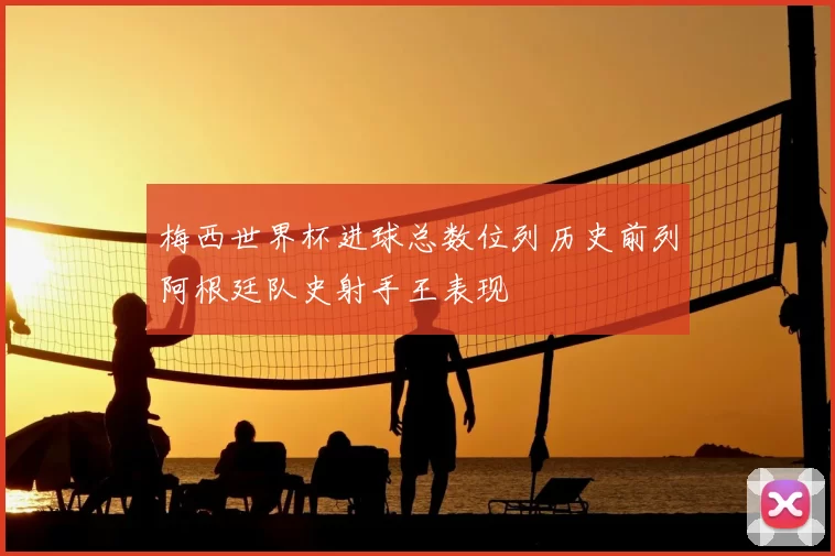 梅西世界杯进球总数位列历史前列阿根廷队史射手王表现