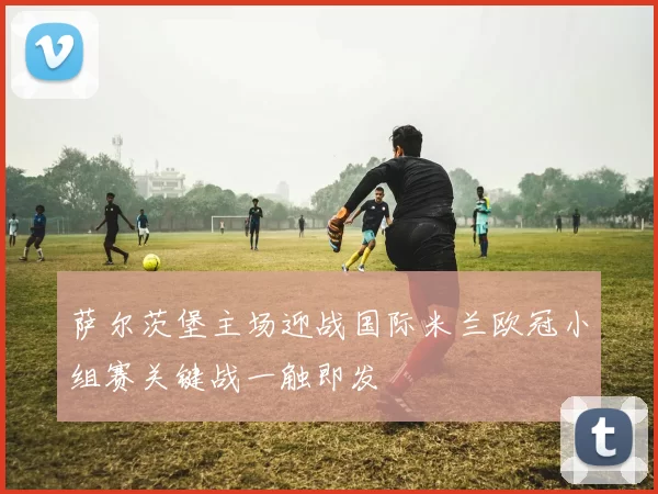 萨尔茨堡主场迎战国际米兰欧冠小组赛关键战一触即发