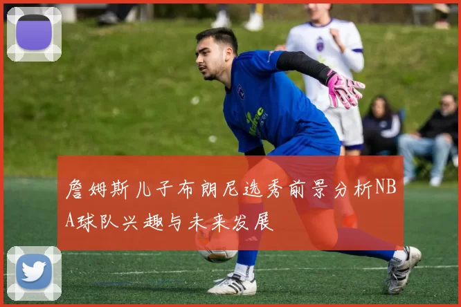 詹姆斯儿子布朗尼选秀前景分析NBA球队兴趣与未来发展