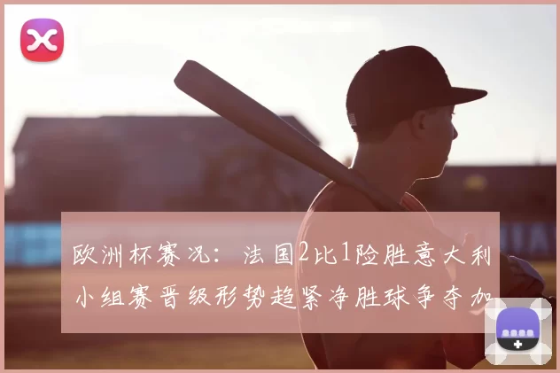 欧洲杯赛况：法国2比1险胜意大利小组赛晋级形势趋紧净胜球争夺加剧