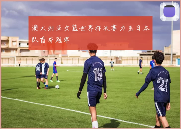 澳大利亚女篮世界杯决赛力克日本队首夺冠军