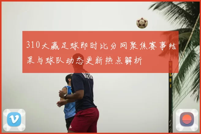 310大赢足球即时比分网聚焦赛事结果与球队动态更新热点解析