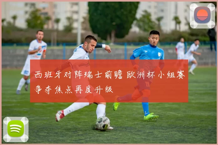 西班牙对阵瑞士前瞻 欧洲杯小组赛争夺焦点再度升级