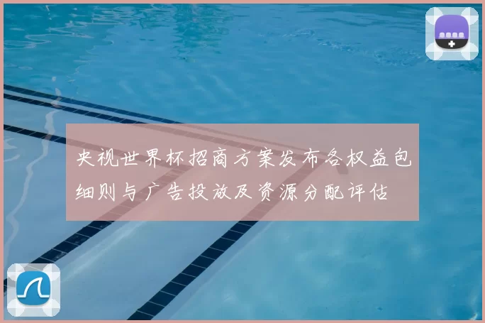 央视世界杯招商方案发布各权益包细则与广告投放及资源分配评估