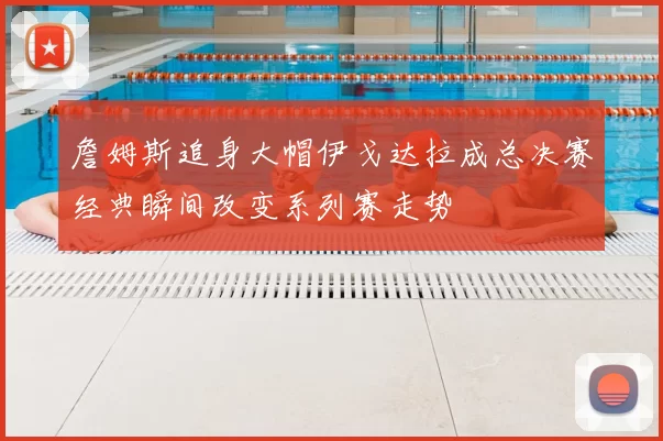 詹姆斯追身大帽伊戈达拉成总决赛经典瞬间改变系列赛走势