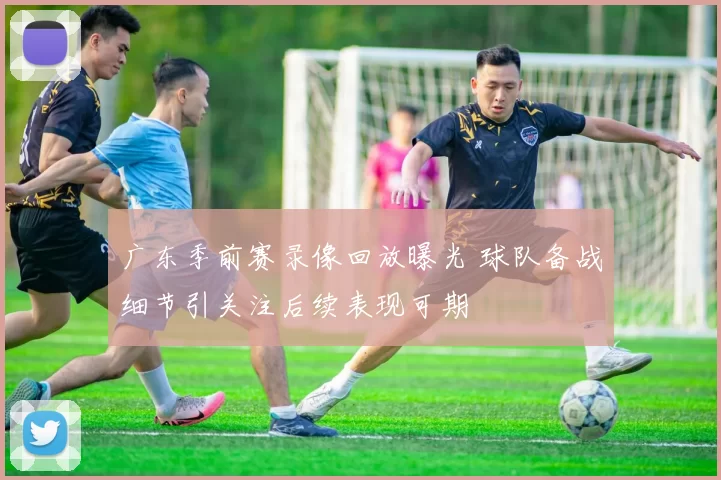 广东季前赛录像回放曝光 球队备战细节引关注后续表现可期