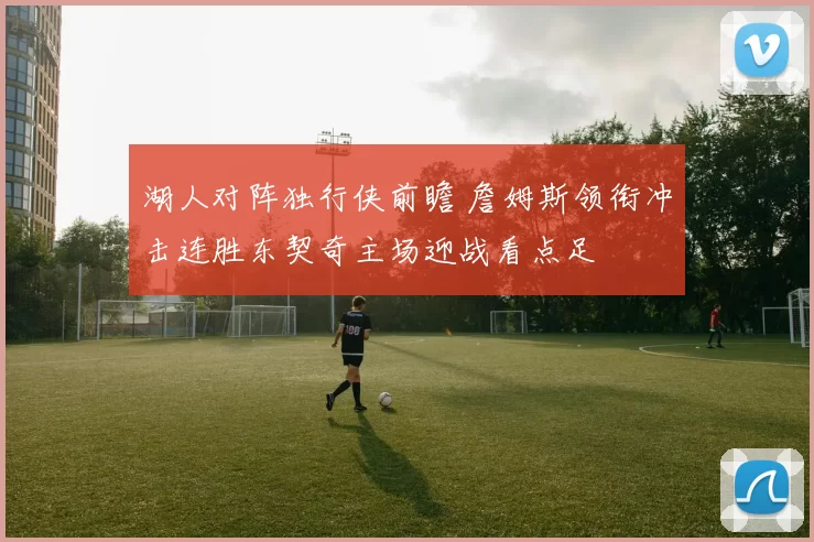 湖人对阵独行侠前瞻 詹姆斯领衔冲击连胜东契奇主场迎战看点足