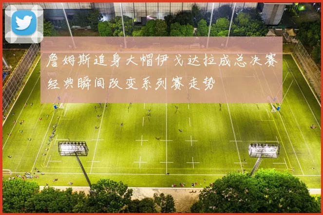 詹姆斯追身大帽伊戈达拉成总决赛经典瞬间改变系列赛走势